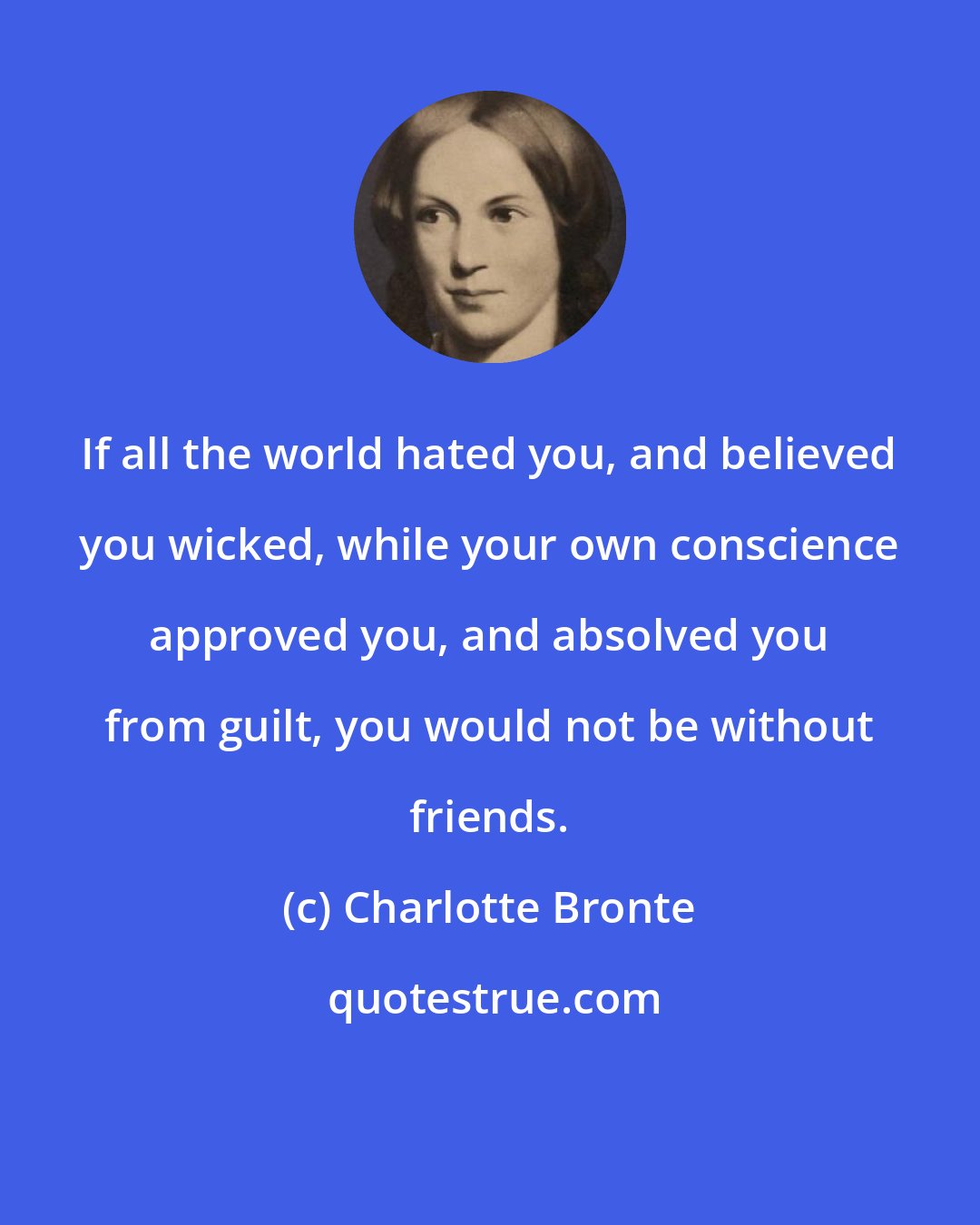 Charlotte Bronte: If all the world hated you, and believed you wicked, while your own conscience approved you, and absolved you from guilt, you would not be without friends.