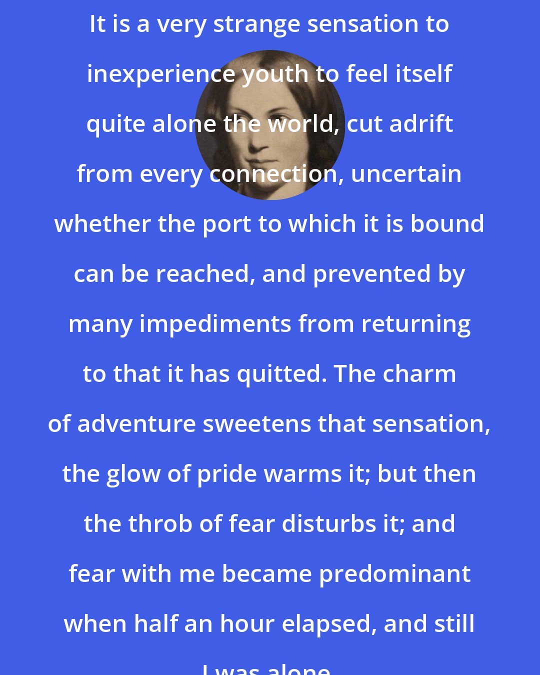 Charlotte Bronte: It is a very strange sensation to inexperience youth to feel itself quite alone the world, cut adrift from every connection, uncertain whether the port to which it is bound can be reached, and prevented by many impediments from returning to that it has quitted. The charm of adventure sweetens that sensation, the glow of pride warms it; but then the throb of fear disturbs it; and fear with me became predominant when half an hour elapsed, and still I was alone.