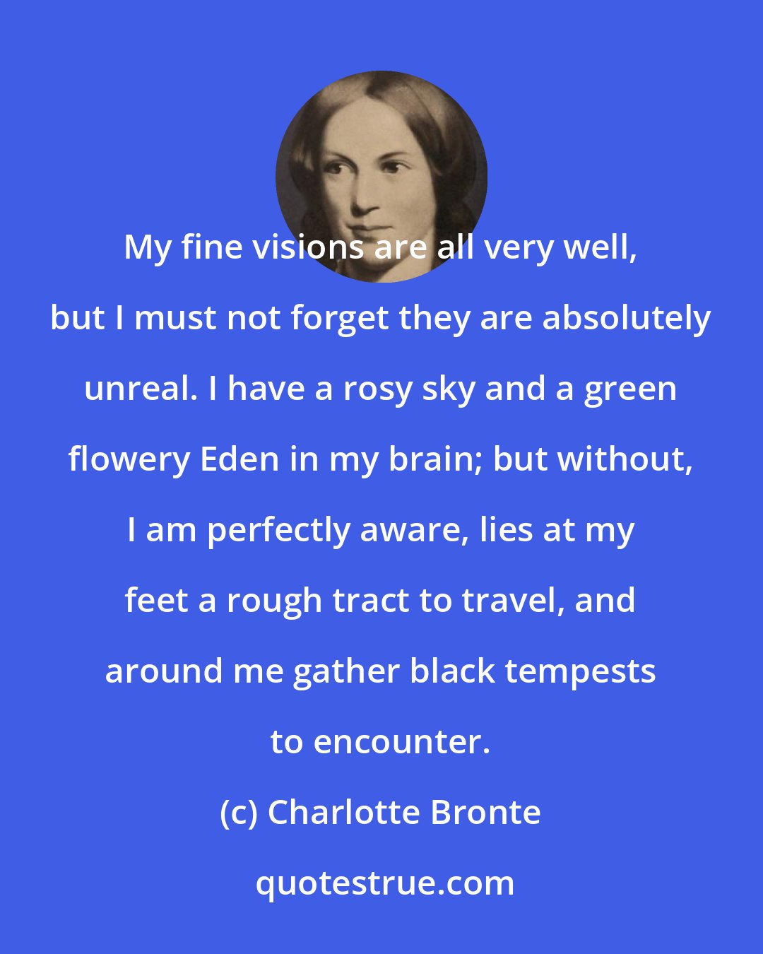 Charlotte Bronte: My fine visions are all very well, but I must not forget they are absolutely unreal. I have a rosy sky and a green flowery Eden in my brain; but without, I am perfectly aware, lies at my feet a rough tract to travel, and around me gather black tempests to encounter.