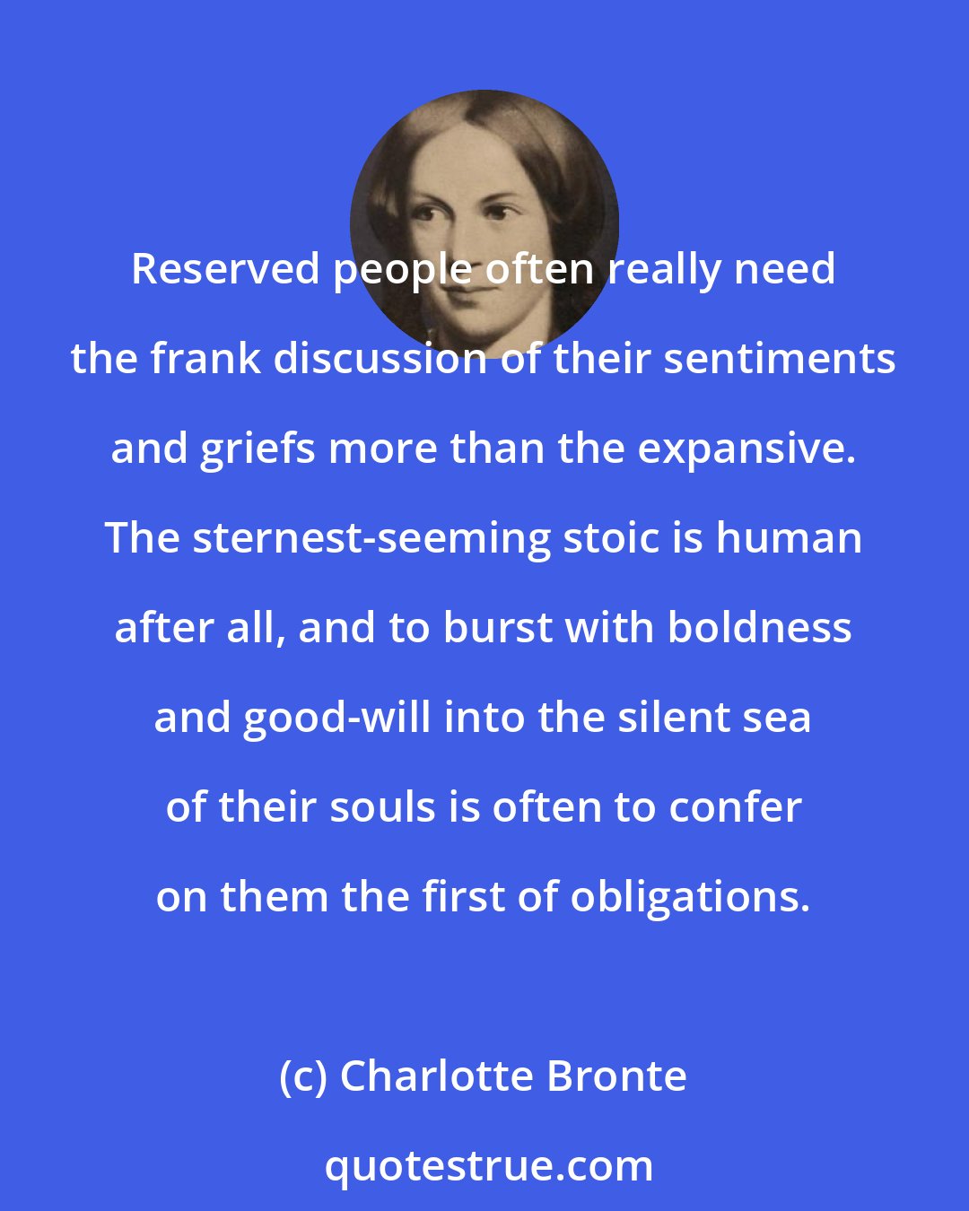 Charlotte Bronte: Reserved people often really need the frank discussion of their sentiments and griefs more than the expansive. The sternest-seeming stoic is human after all, and to burst with boldness and good-will into the silent sea of their souls is often to confer on them the first of obligations.