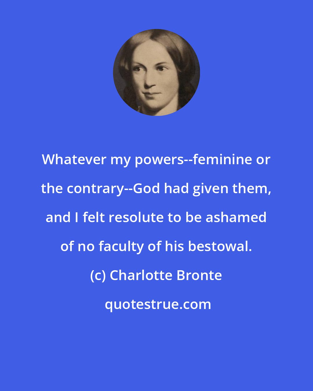 Charlotte Bronte: Whatever my powers--feminine or the contrary--God had given them, and I felt resolute to be ashamed of no faculty of his bestowal.