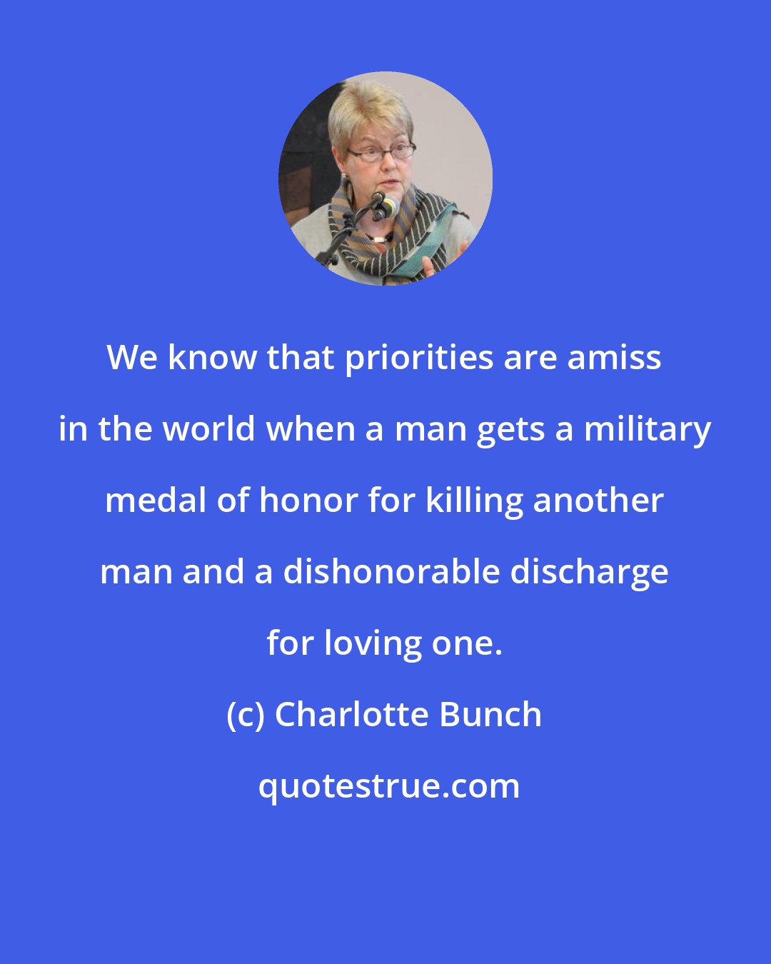 Charlotte Bunch: We know that priorities are amiss in the world when a man gets a military medal of honor for killing another man and a dishonorable discharge for loving one.