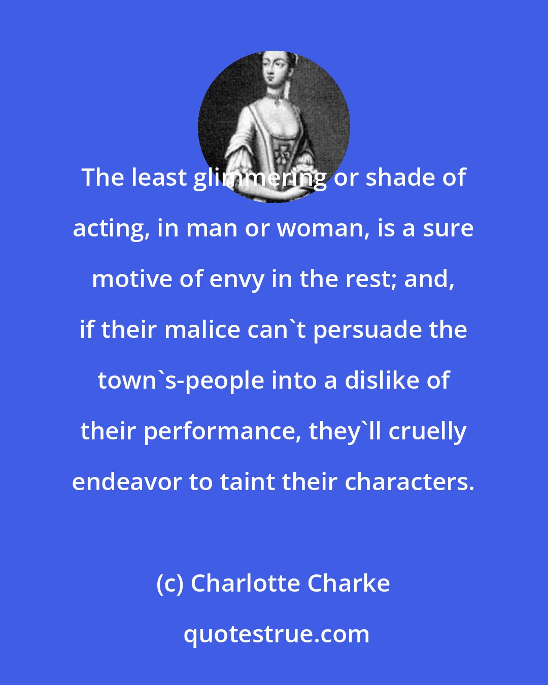 Charlotte Charke: The least glimmering or shade of acting, in man or woman, is a sure motive of envy in the rest; and, if their malice can't persuade the town's-people into a dislike of their performance, they'll cruelly endeavor to taint their characters.