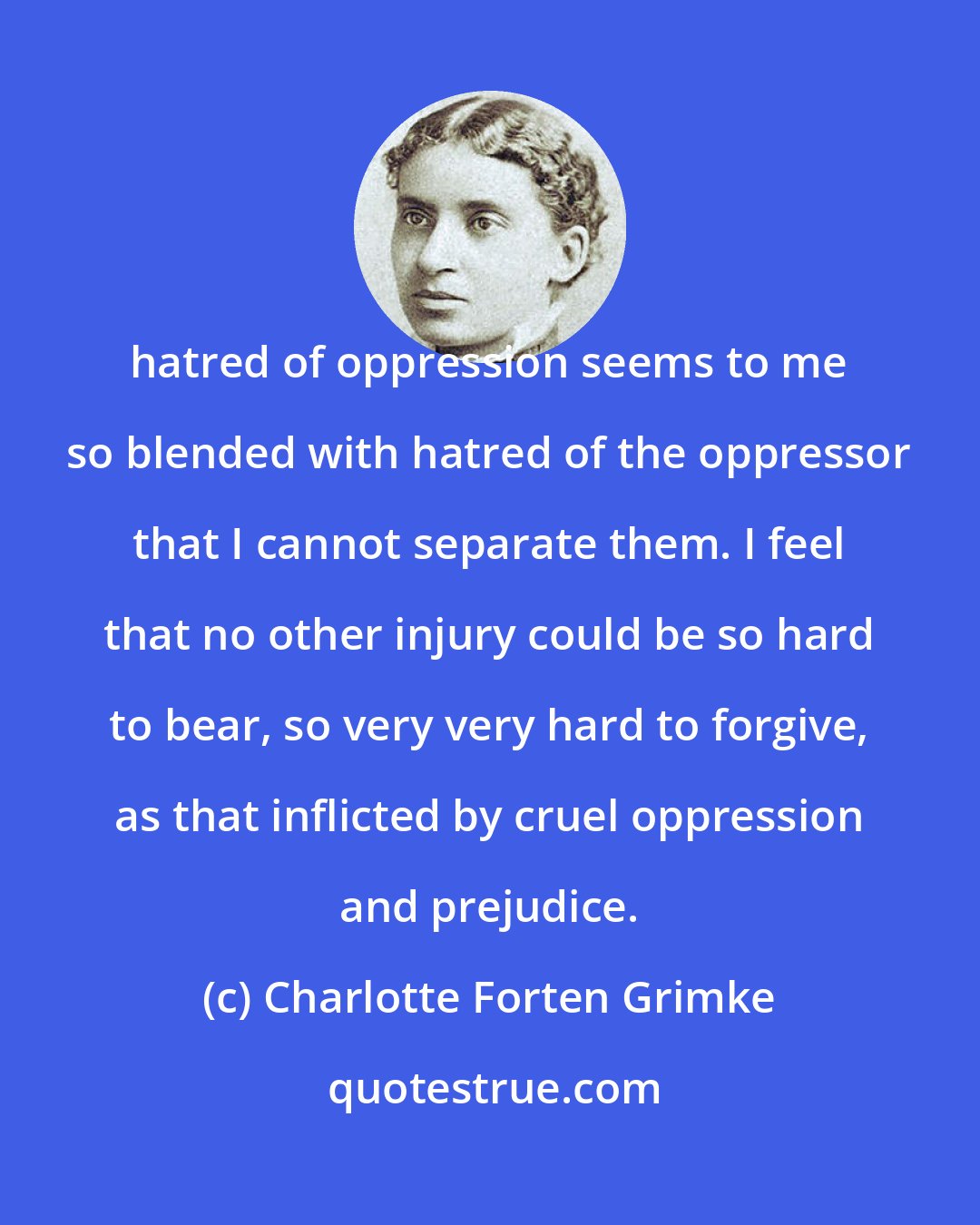 Charlotte Forten Grimke: hatred of oppression seems to me so blended with hatred of the oppressor that I cannot separate them. I feel that no other injury could be so hard to bear, so very very hard to forgive, as that inflicted by cruel oppression and prejudice.