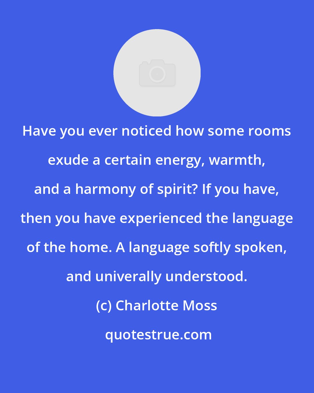 Charlotte Moss: Have you ever noticed how some rooms exude a certain energy, warmth, and a harmony of spirit? If you have, then you have experienced the language of the home. A language softly spoken, and univerally understood.