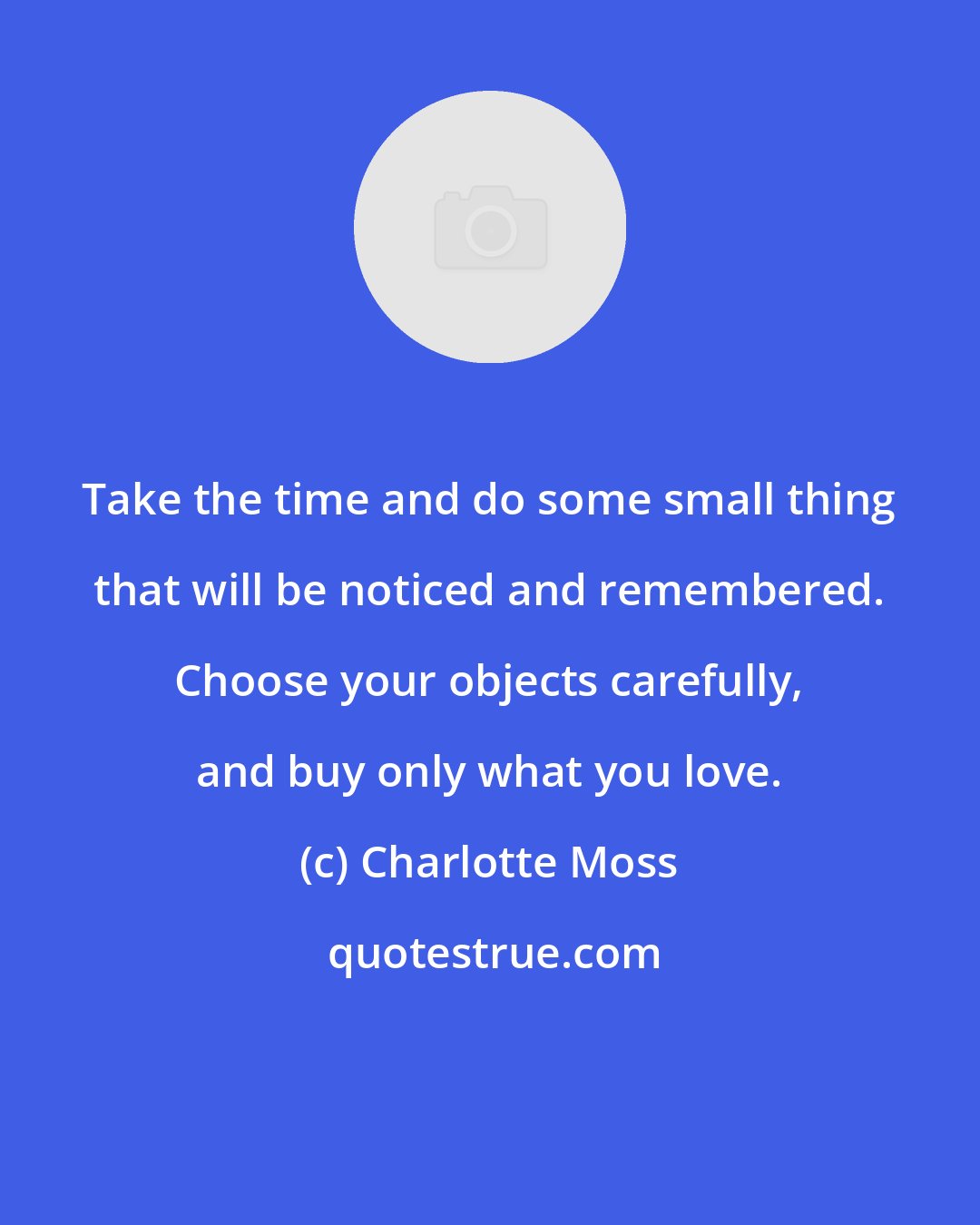 Charlotte Moss: Take the time and do some small thing that will be noticed and remembered. Choose your objects carefully, and buy only what you love.