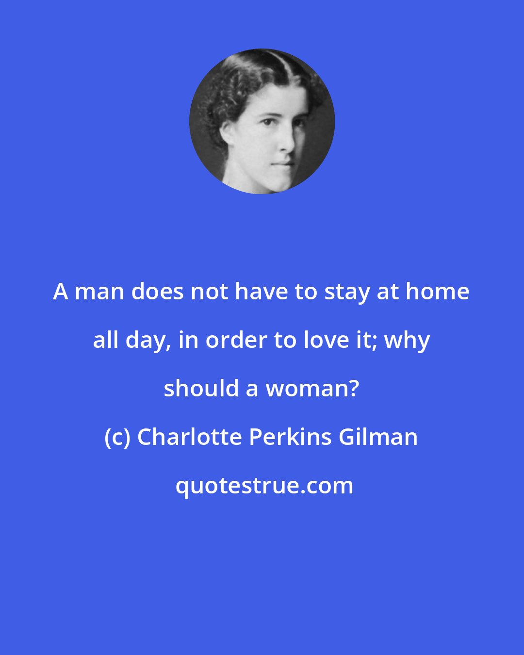 Charlotte Perkins Gilman: A man does not have to stay at home all day, in order to love it; why should a woman?