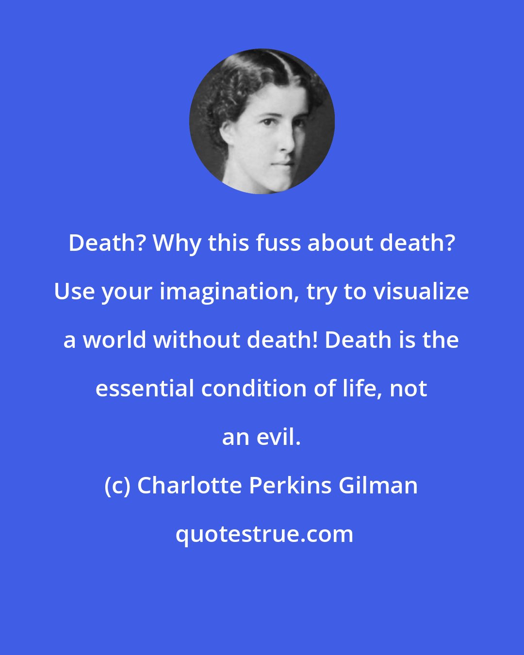 Charlotte Perkins Gilman: Death? Why this fuss about death? Use your imagination, try to visualize a world without death! Death is the essential condition of life, not an evil.