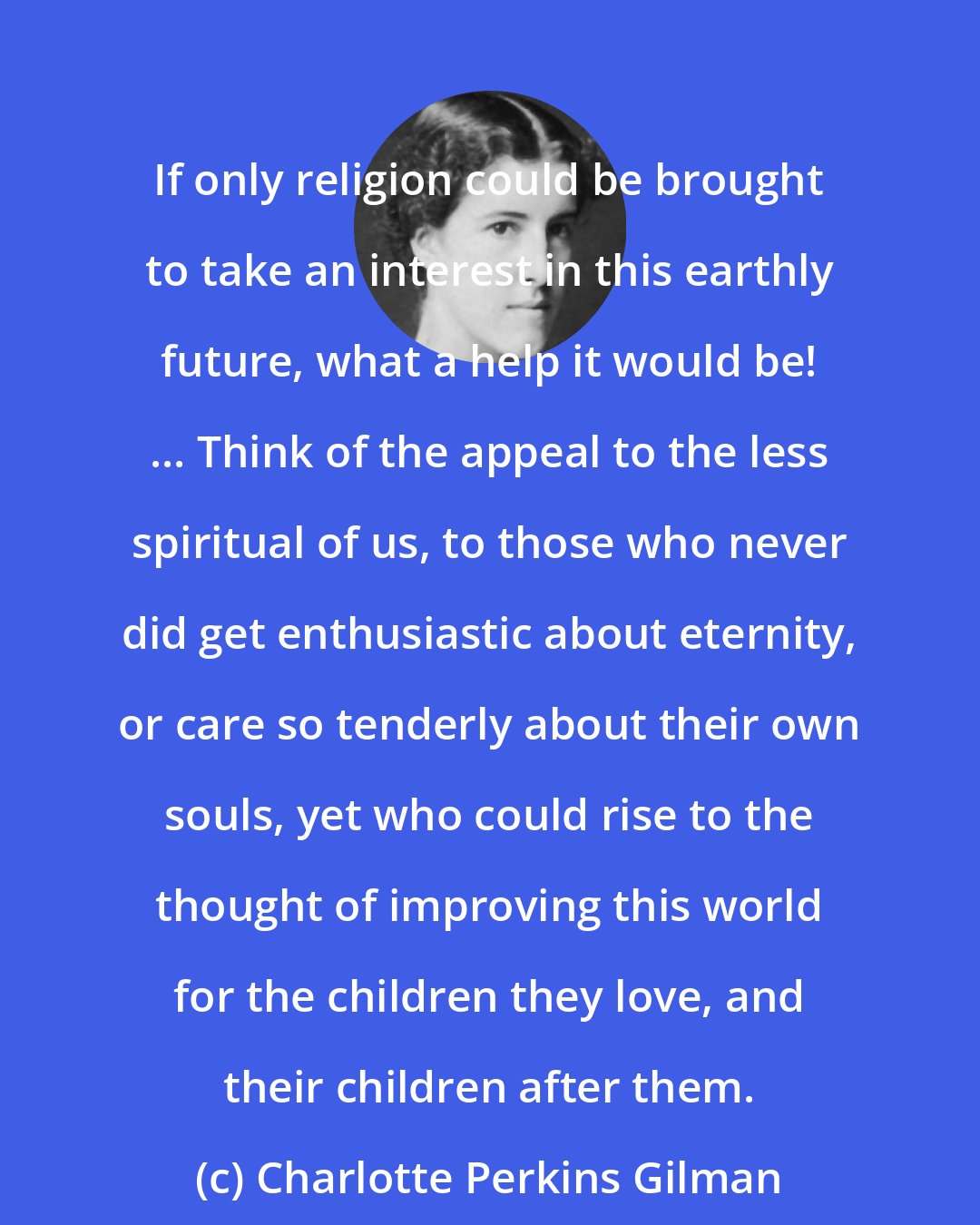 Charlotte Perkins Gilman: If only religion could be brought to take an interest in this earthly future, what a help it would be! ... Think of the appeal to the less spiritual of us, to those who never did get enthusiastic about eternity, or care so tenderly about their own souls, yet who could rise to the thought of improving this world for the children they love, and their children after them.