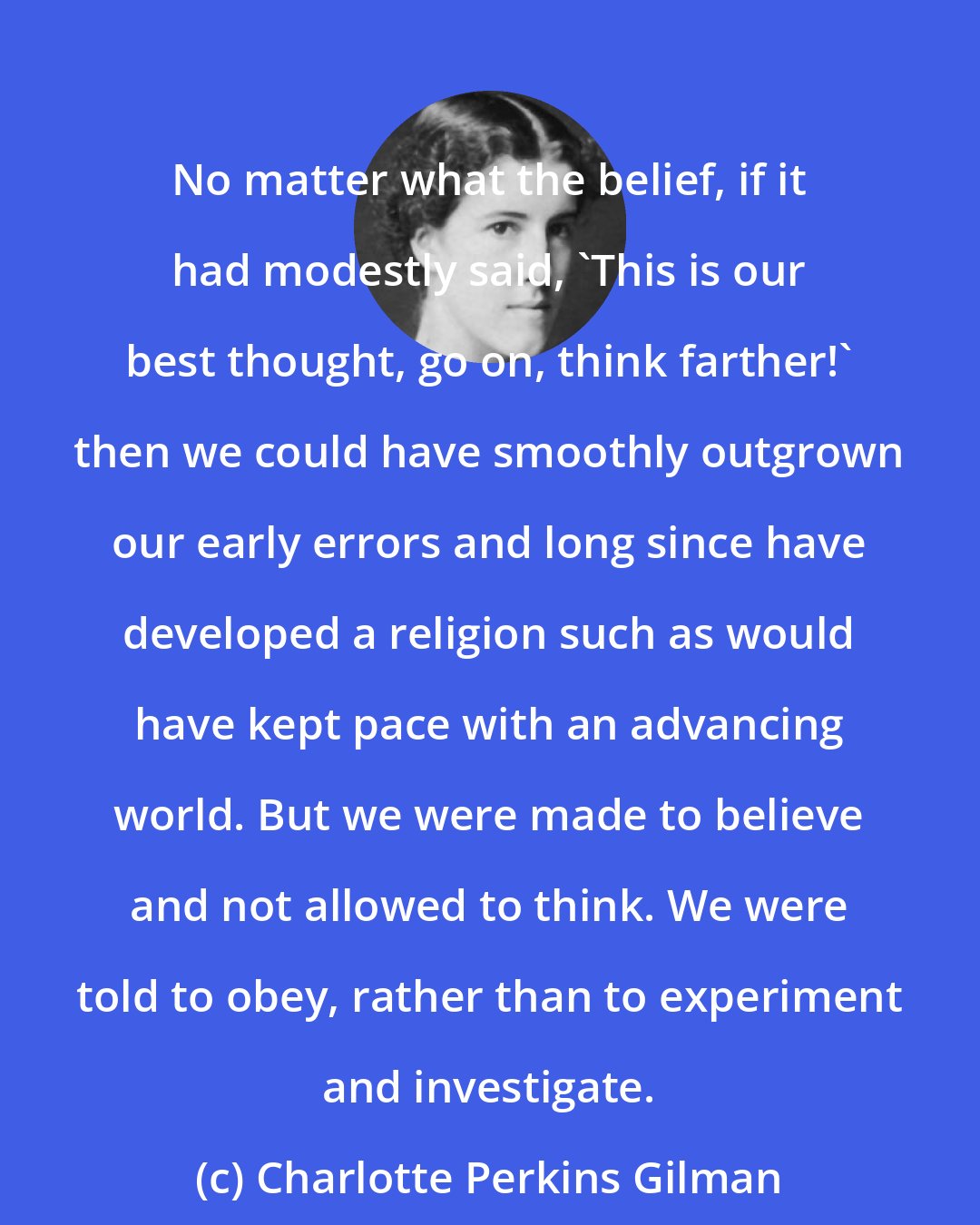 Charlotte Perkins Gilman: No matter what the belief, if it had modestly said, 'This is our best thought, go on, think farther!' then we could have smoothly outgrown our early errors and long since have developed a religion such as would have kept pace with an advancing world. But we were made to believe and not allowed to think. We were told to obey, rather than to experiment and investigate.