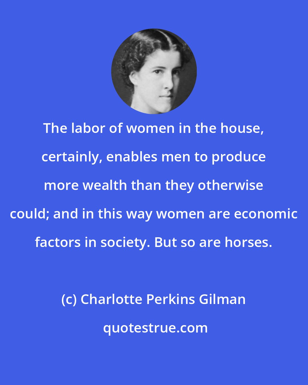 Charlotte Perkins Gilman: The labor of women in the house, certainly, enables men to produce more wealth than they otherwise could; and in this way women are economic factors in society. But so are horses.