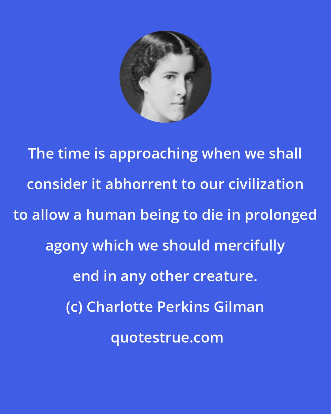 Charlotte Perkins Gilman: The time is approaching when we shall consider it abhorrent to our civilization to allow a human being to die in prolonged agony which we should mercifully end in any other creature.
