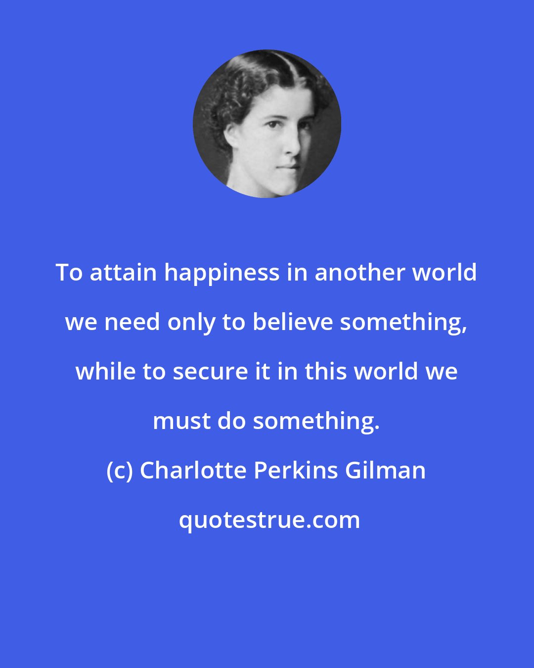 Charlotte Perkins Gilman: To attain happiness in another world we need only to believe something, while to secure it in this world we must do something.