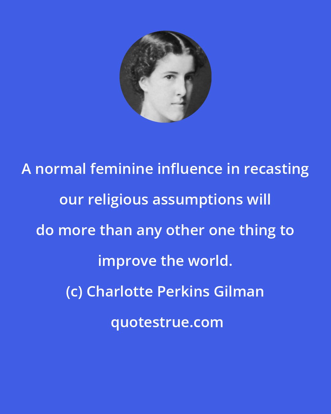 Charlotte Perkins Gilman: A normal feminine influence in recasting our religious assumptions will do more than any other one thing to improve the world.