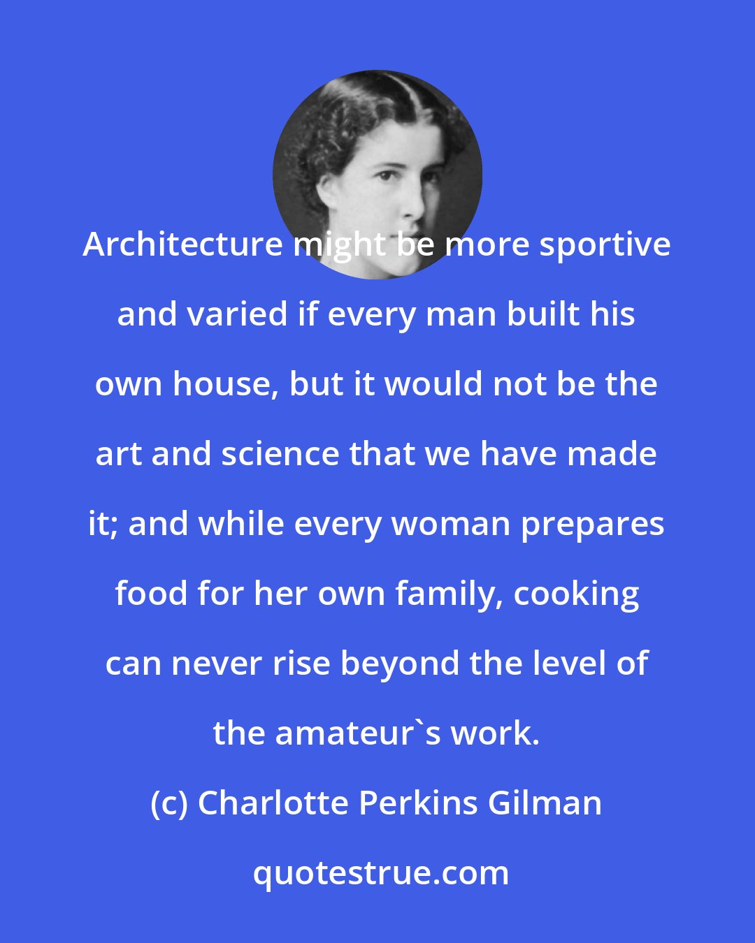 Charlotte Perkins Gilman: Architecture might be more sportive and varied if every man built his own house, but it would not be the art and science that we have made it; and while every woman prepares food for her own family, cooking can never rise beyond the level of the amateur's work.