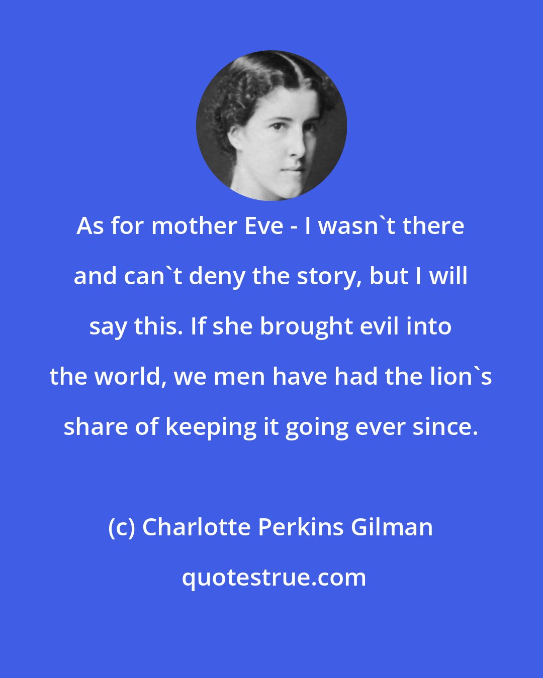 Charlotte Perkins Gilman: As for mother Eve - I wasn't there and can't deny the story, but I will say this. If she brought evil into the world, we men have had the lion's share of keeping it going ever since.