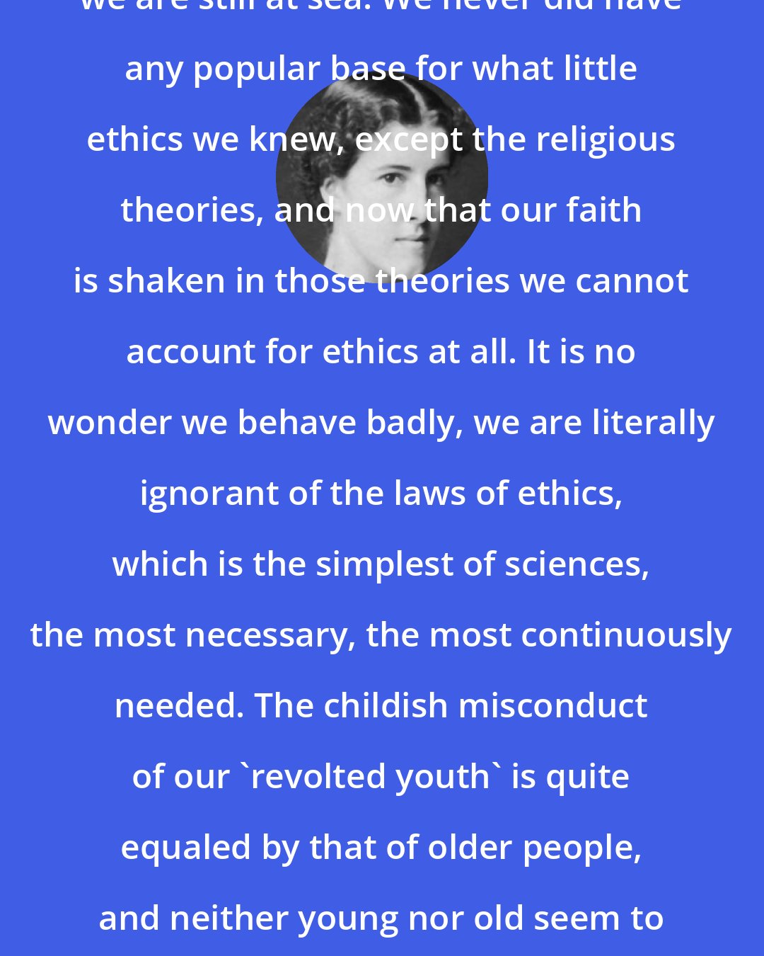 Charlotte Perkins Gilman: As to ethics, unfortunately, we are still at sea. We never did have any popular base for what little ethics we knew, except the religious theories, and now that our faith is shaken in those theories we cannot account for ethics at all. It is no wonder we behave badly, we are literally ignorant of the laws of ethics, which is the simplest of sciences, the most necessary, the most continuously needed. The childish misconduct of our 'revolted youth' is quite equaled by that of older people, and neither young nor old seem to have any understanding of the reasons why conduct is 'good' or 'bad.