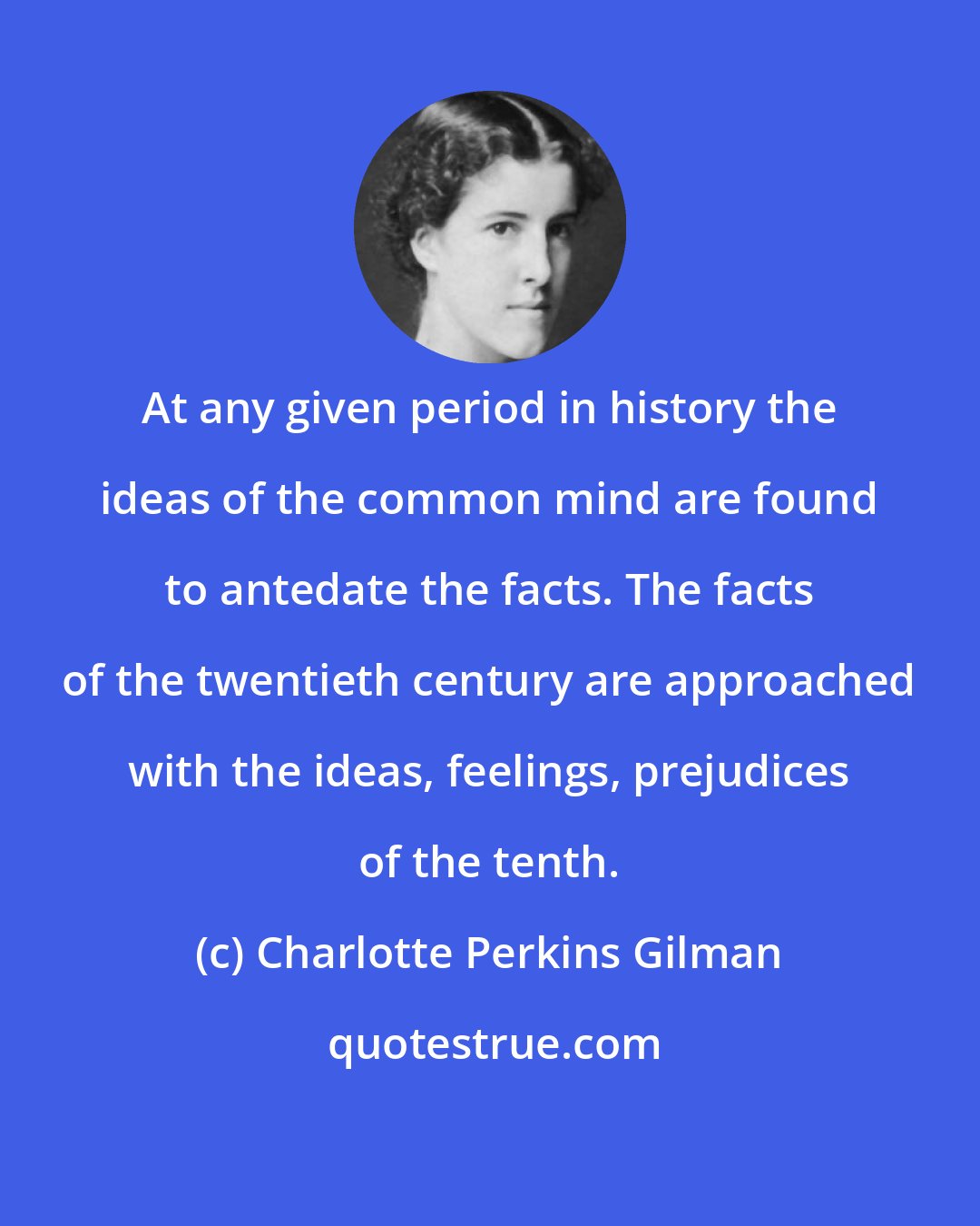 Charlotte Perkins Gilman: At any given period in history the ideas of the common mind are found to antedate the facts. The facts of the twentieth century are approached with the ideas, feelings, prejudices of the tenth.