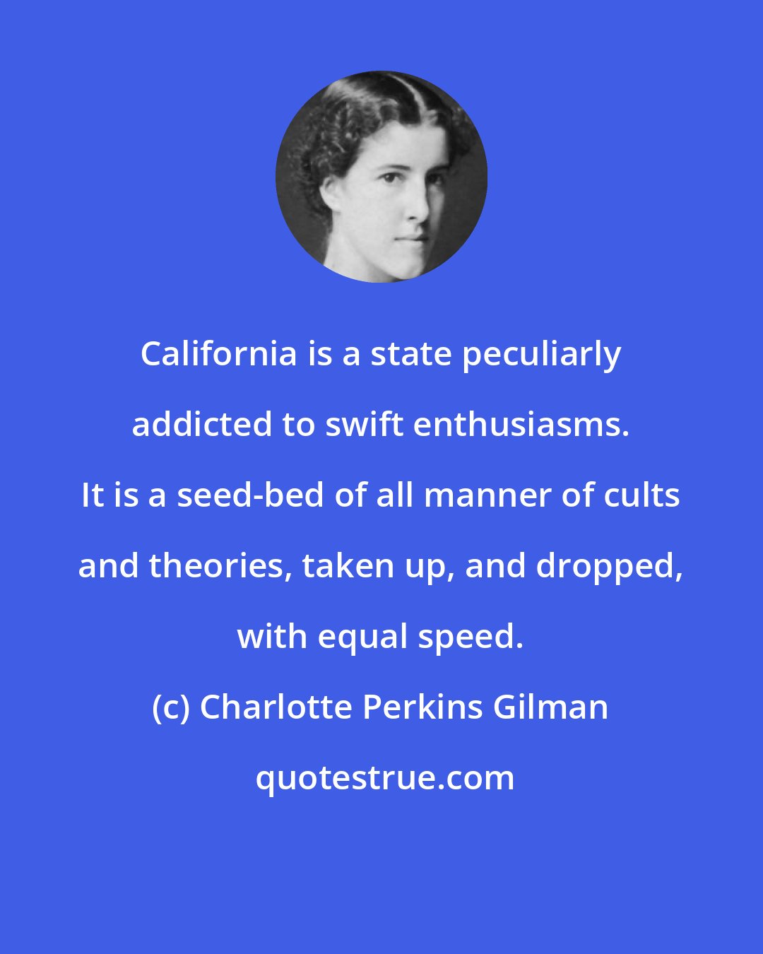 Charlotte Perkins Gilman: California is a state peculiarly addicted to swift enthusiasms. It is a seed-bed of all manner of cults and theories, taken up, and dropped, with equal speed.