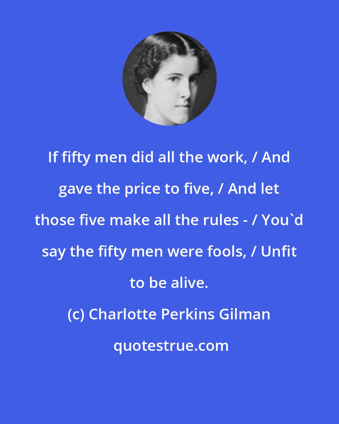 Charlotte Perkins Gilman: If fifty men did all the work, / And gave the price to five, / And let those five make all the rules - / You'd say the fifty men were fools, / Unfit to be alive.