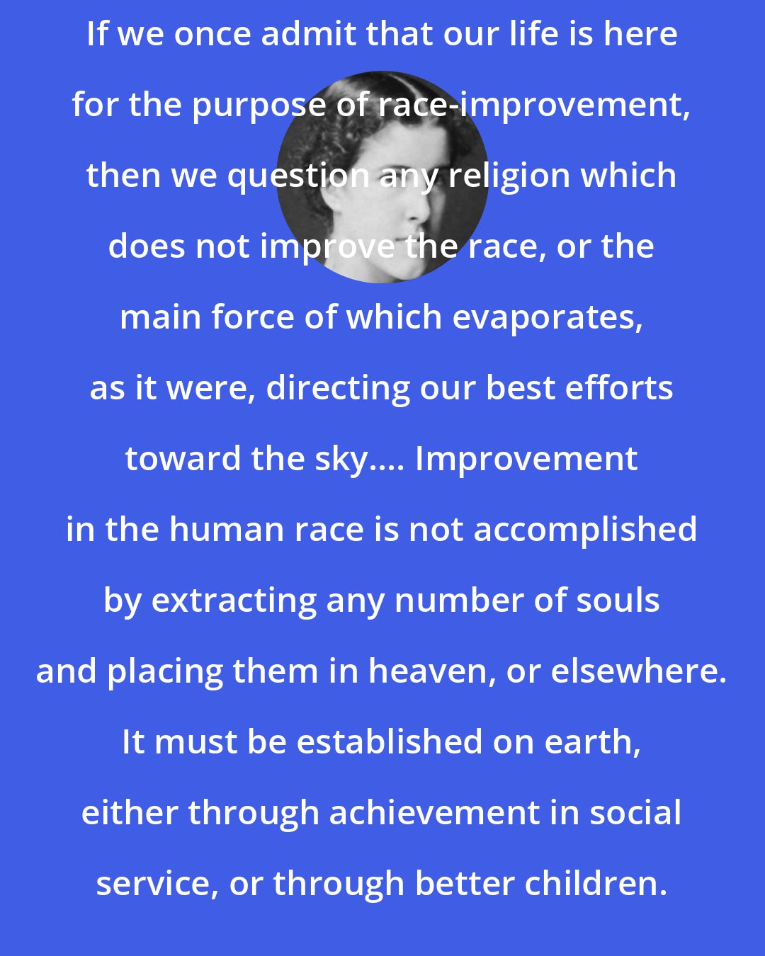 Charlotte Perkins Gilman: If we once admit that our life is here for the purpose of race-improvement, then we question any religion which does not improve the race, or the main force of which evaporates, as it were, directing our best efforts toward the sky.... Improvement in the human race is not accomplished by extracting any number of souls and placing them in heaven, or elsewhere. It must be established on earth, either through achievement in social service, or through better children.