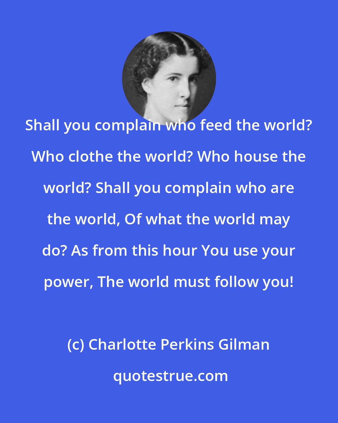 Charlotte Perkins Gilman: Shall you complain who feed the world? Who clothe the world? Who house the world? Shall you complain who are the world, Of what the world may do? As from this hour You use your power, The world must follow you!