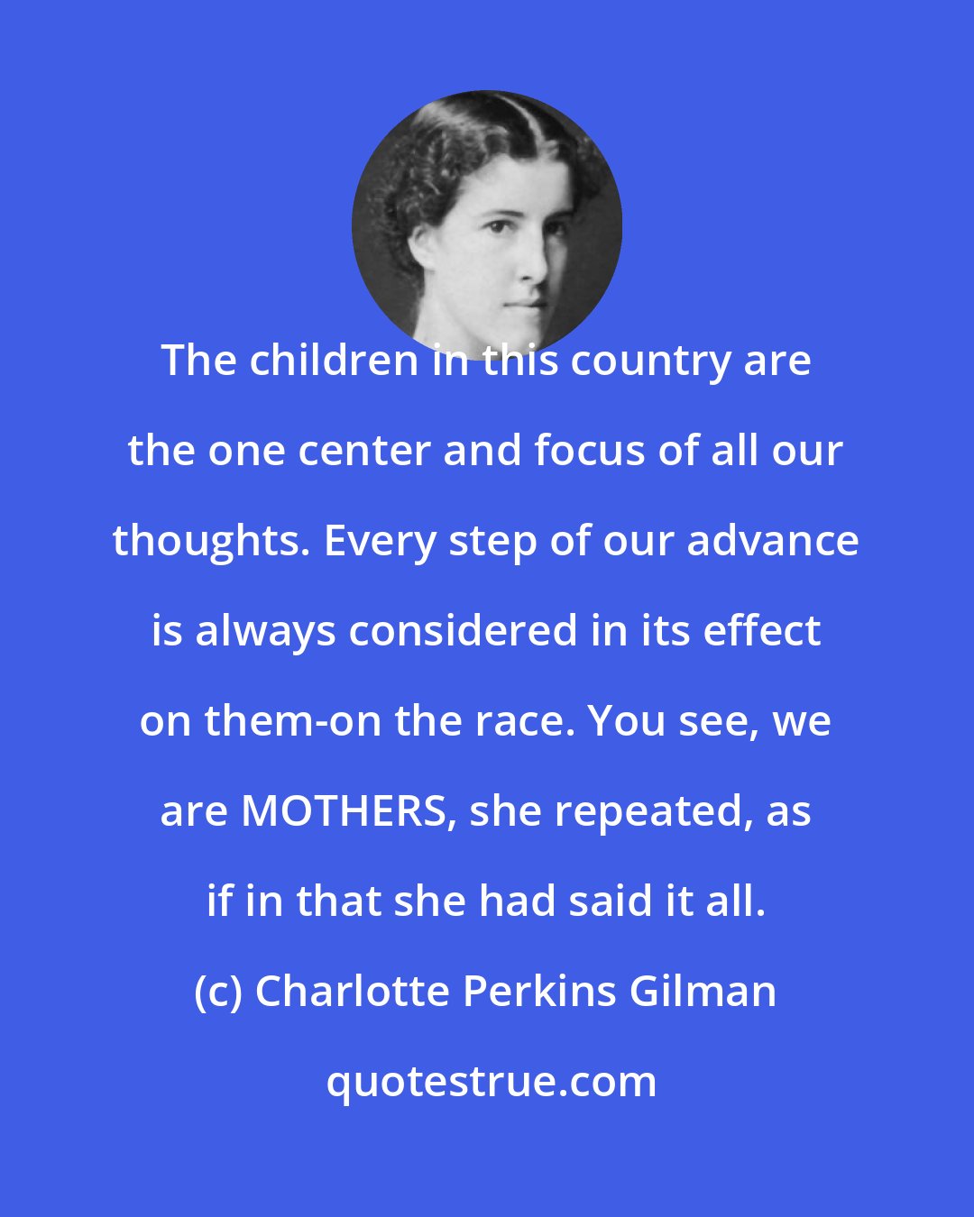 Charlotte Perkins Gilman: The children in this country are the one center and focus of all our thoughts. Every step of our advance is always considered in its effect on them-on the race. You see, we are MOTHERS, she repeated, as if in that she had said it all.