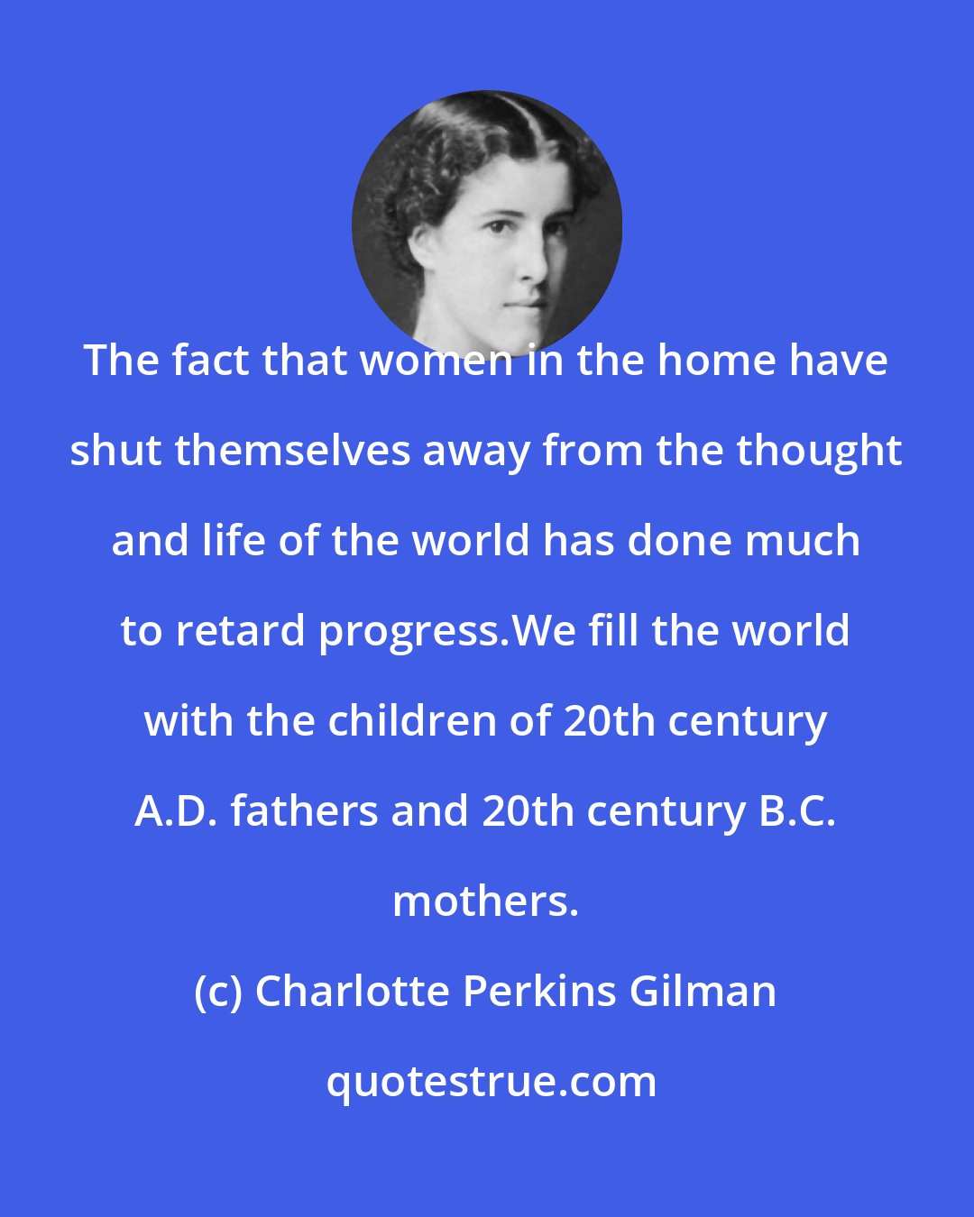 Charlotte Perkins Gilman: The fact that women in the home have shut themselves away from the thought and life of the world has done much to retard progress.We fill the world with the children of 20th century A.D. fathers and 20th century B.C. mothers.