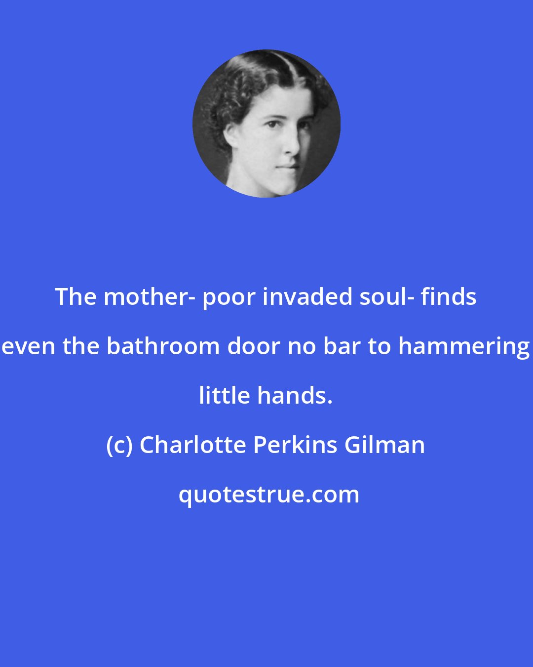 Charlotte Perkins Gilman: The mother- poor invaded soul- finds even the bathroom door no bar to hammering little hands.