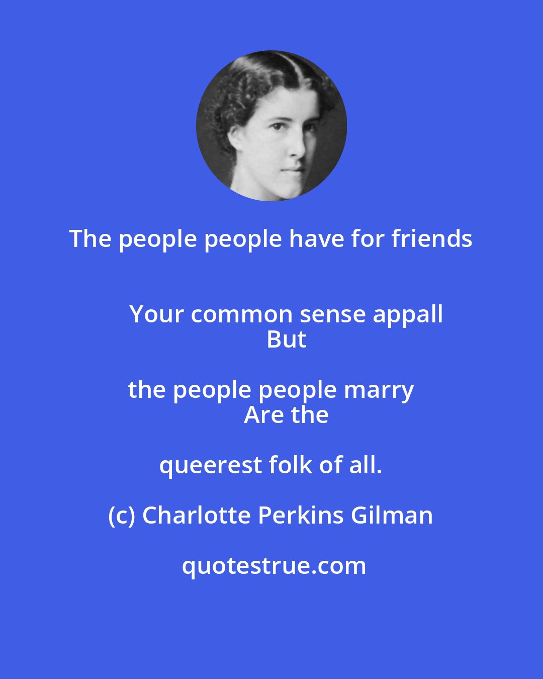 Charlotte Perkins Gilman: The people people have for friends 
      Your common sense appall 
      But the people people marry 
      Are the queerest folk of all.