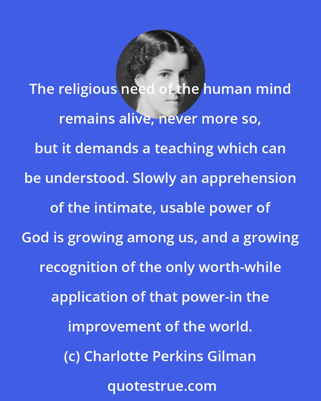 Charlotte Perkins Gilman: The religious need of the human mind remains alive, never more so, but it demands a teaching which can be understood. Slowly an apprehension of the intimate, usable power of God is growing among us, and a growing recognition of the only worth-while application of that power-in the improvement of the world.