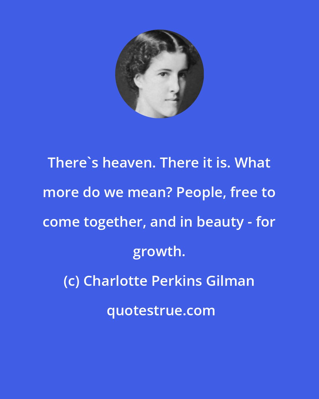 Charlotte Perkins Gilman: There's heaven. There it is. What more do we mean? People, free to come together, and in beauty - for growth.