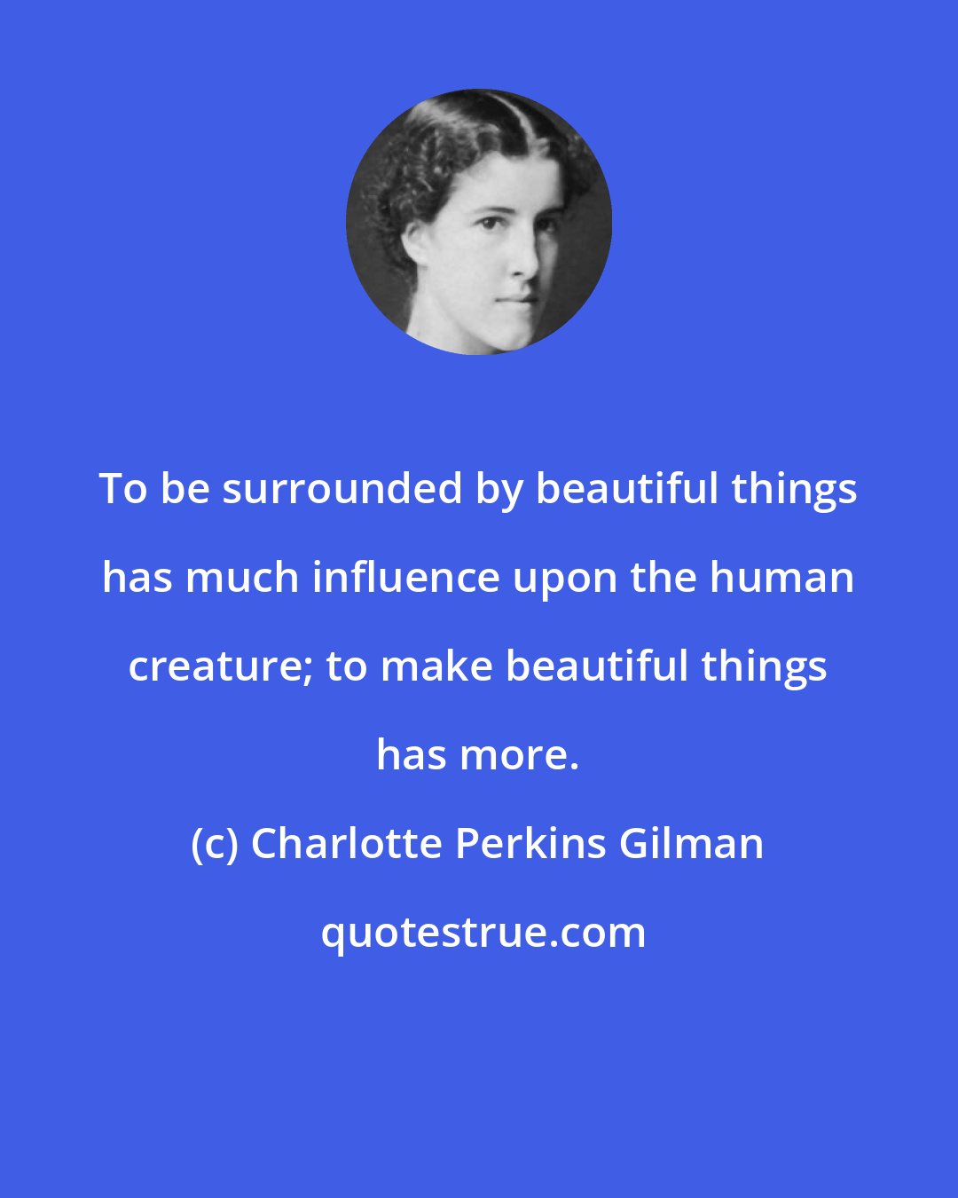 Charlotte Perkins Gilman: To be surrounded by beautiful things has much influence upon the human creature; to make beautiful things has more.