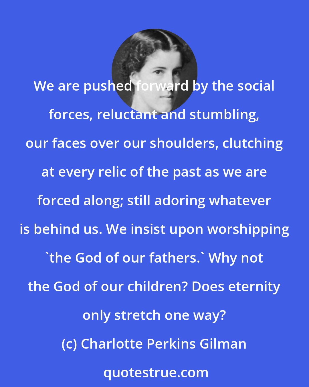 Charlotte Perkins Gilman: We are pushed forward by the social forces, reluctant and stumbling, our faces over our shoulders, clutching at every relic of the past as we are forced along; still adoring whatever is behind us. We insist upon worshipping 'the God of our fathers.' Why not the God of our children? Does eternity only stretch one way?