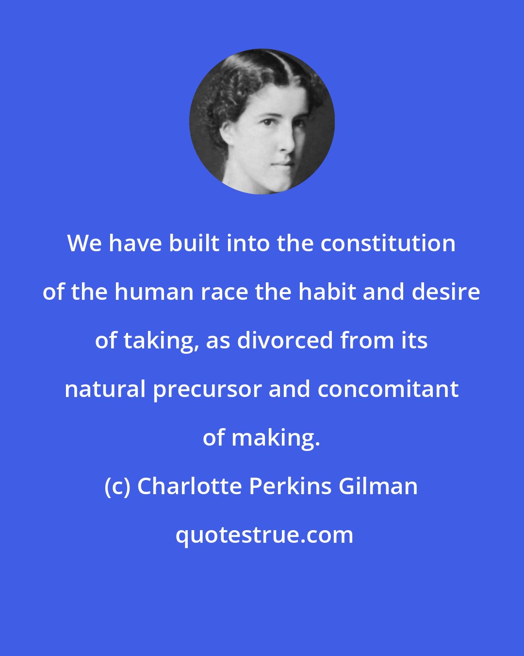 Charlotte Perkins Gilman: We have built into the constitution of the human race the habit and desire of taking, as divorced from its natural precursor and concomitant of making.