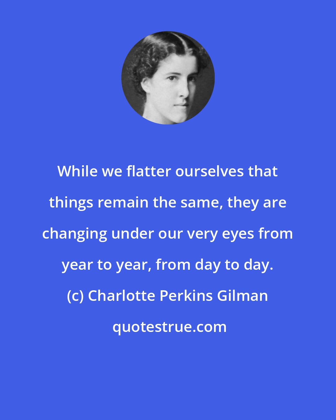 Charlotte Perkins Gilman: While we flatter ourselves that things remain the same, they are changing under our very eyes from year to year, from day to day.