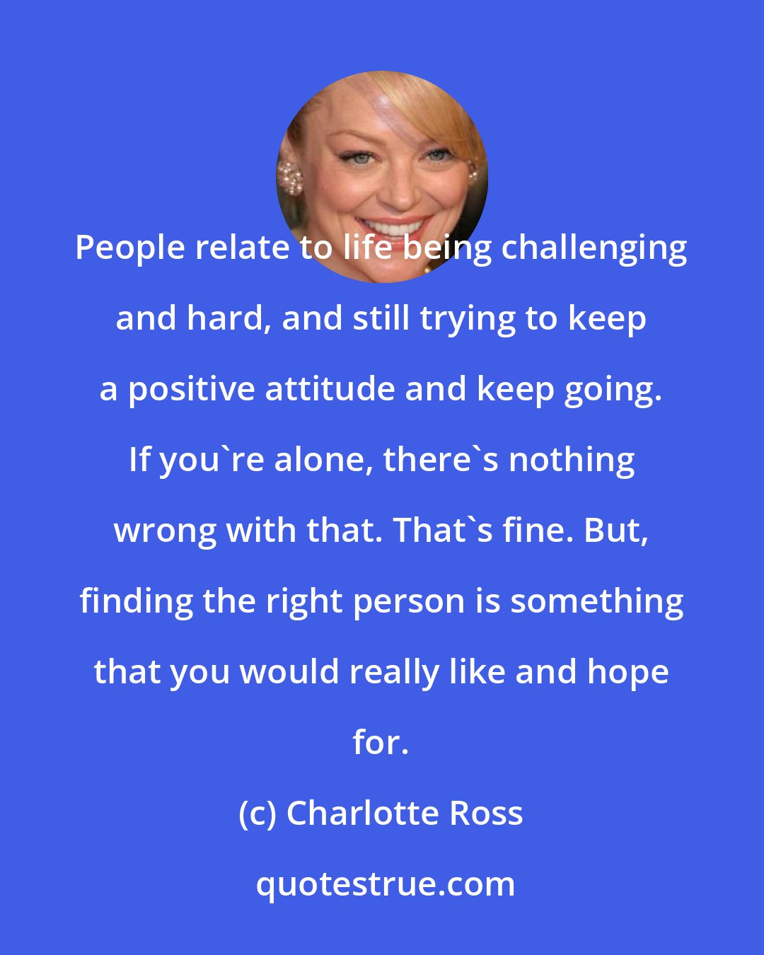 Charlotte Ross: People relate to life being challenging and hard, and still trying to keep a positive attitude and keep going. If you're alone, there's nothing wrong with that. That's fine. But, finding the right person is something that you would really like and hope for.