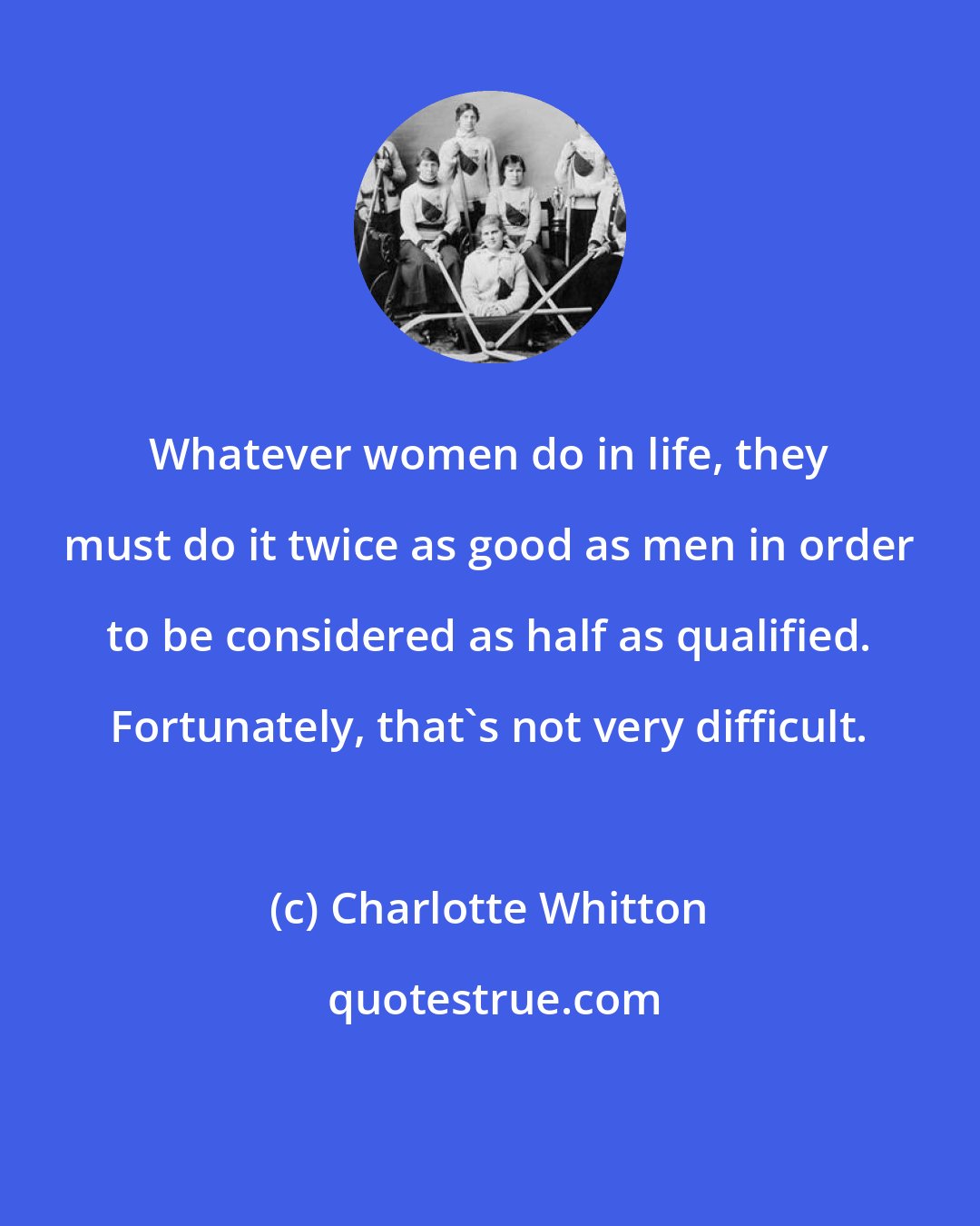 Charlotte Whitton: Whatever women do in life, they must do it twice as good as men in order to be considered as half as qualified. Fortunately, that's not very difficult.
