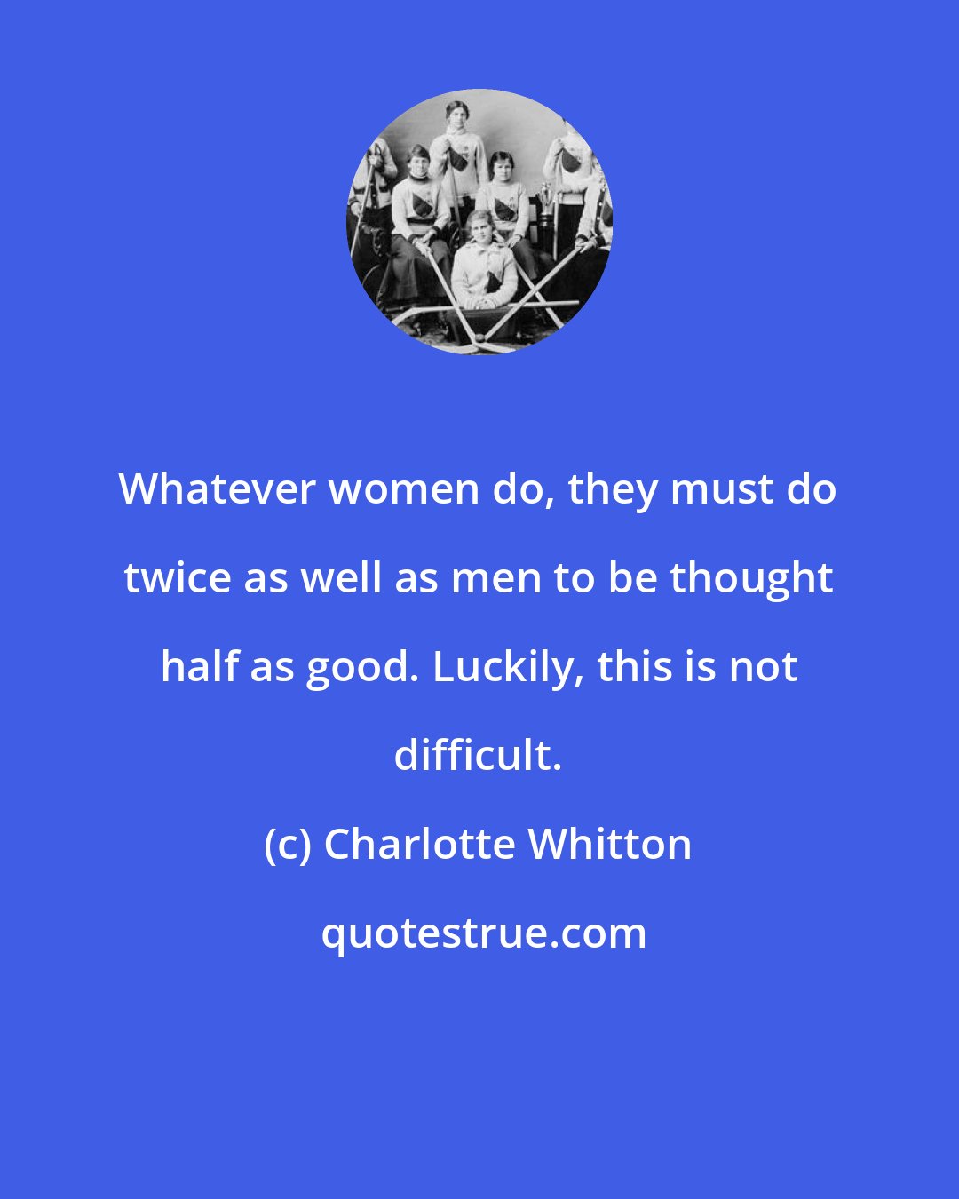 Charlotte Whitton: Whatever women do, they must do twice as well as men to be thought half as good. Luckily, this is not difficult.