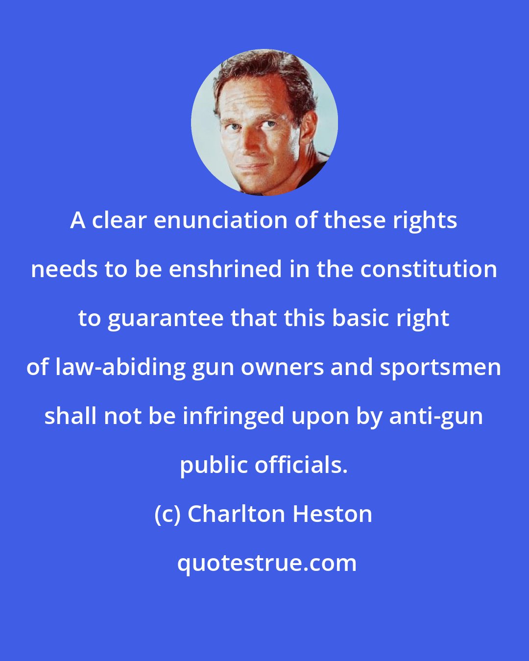 Charlton Heston: A clear enunciation of these rights needs to be enshrined in the constitution to guarantee that this basic right of law-abiding gun owners and sportsmen shall not be infringed upon by anti-gun public officials.