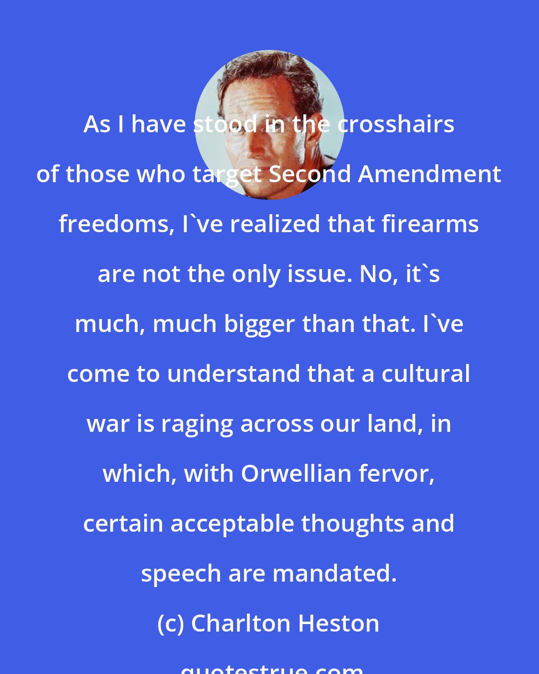 Charlton Heston: As I have stood in the crosshairs of those who target Second Amendment freedoms, I've realized that firearms are not the only issue. No, it's much, much bigger than that. I've come to understand that a cultural war is raging across our land, in which, with Orwellian fervor, certain acceptable thoughts and speech are mandated.