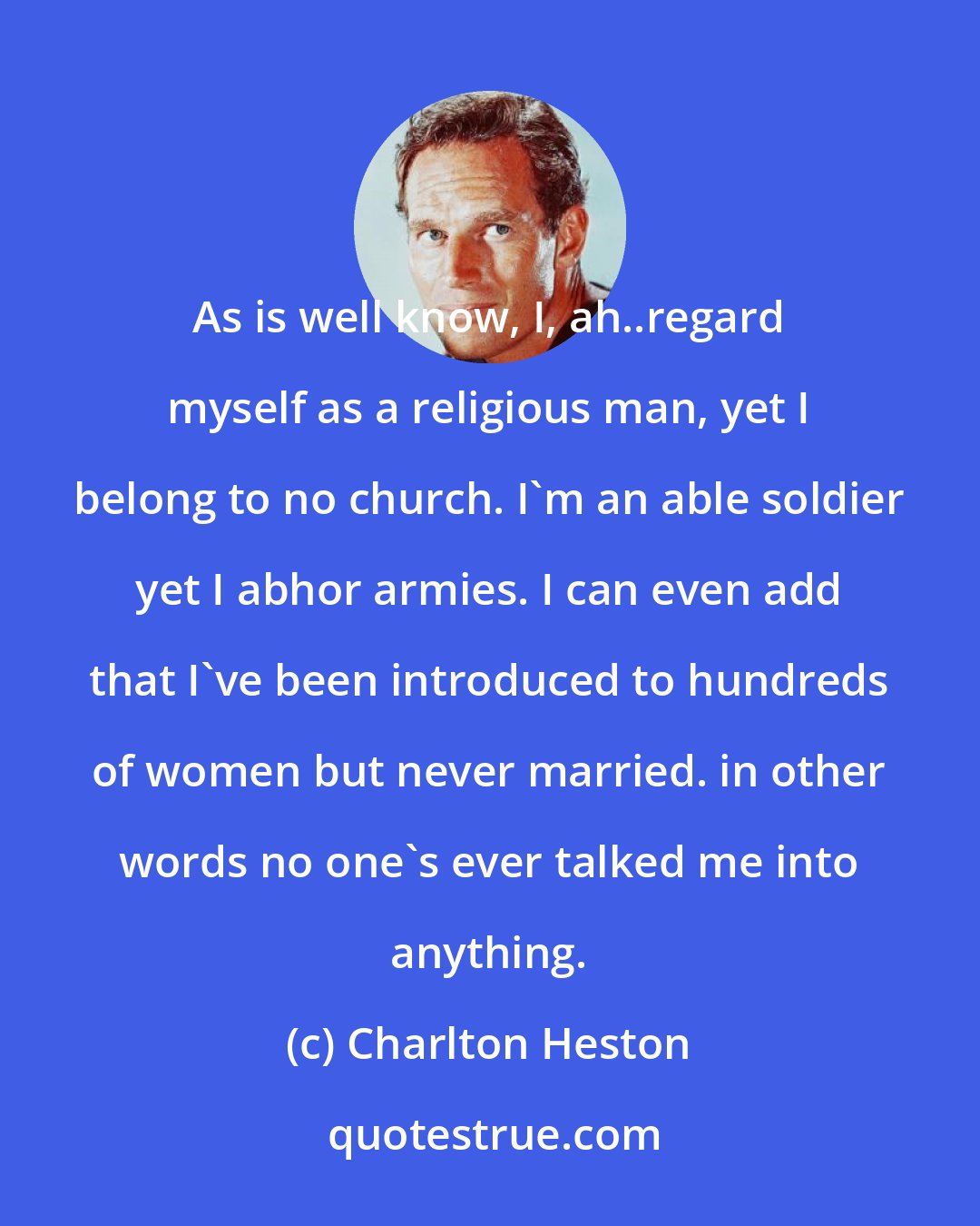 Charlton Heston: As is well know, I, ah..regard myself as a religious man, yet I belong to no church. I'm an able soldier yet I abhor armies. I can even add that I've been introduced to hundreds of women but never married. in other words no one's ever talked me into anything.