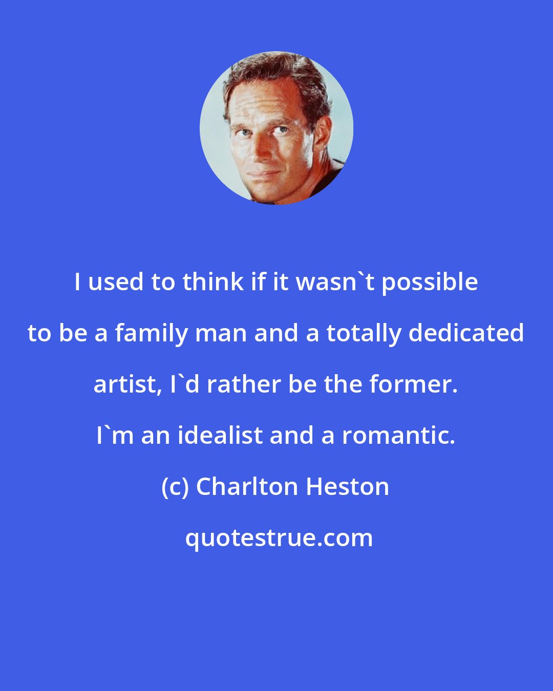 Charlton Heston: I used to think if it wasn't possible to be a family man and a totally dedicated artist, I'd rather be the former. I'm an idealist and a romantic.