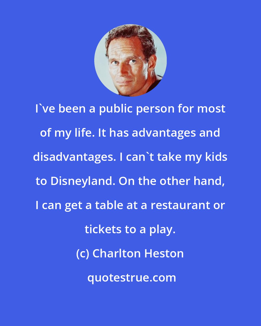 Charlton Heston: I've been a public person for most of my life. It has advantages and disadvantages. I can't take my kids to Disneyland. On the other hand, I can get a table at a restaurant or tickets to a play.