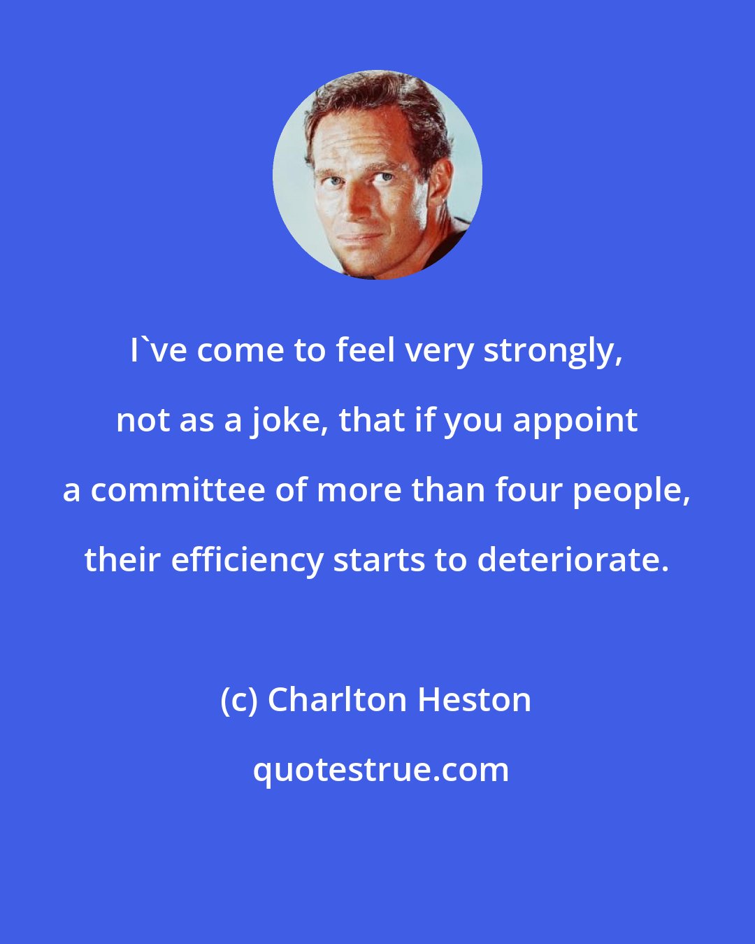 Charlton Heston: I've come to feel very strongly, not as a joke, that if you appoint a committee of more than four people, their efficiency starts to deteriorate.