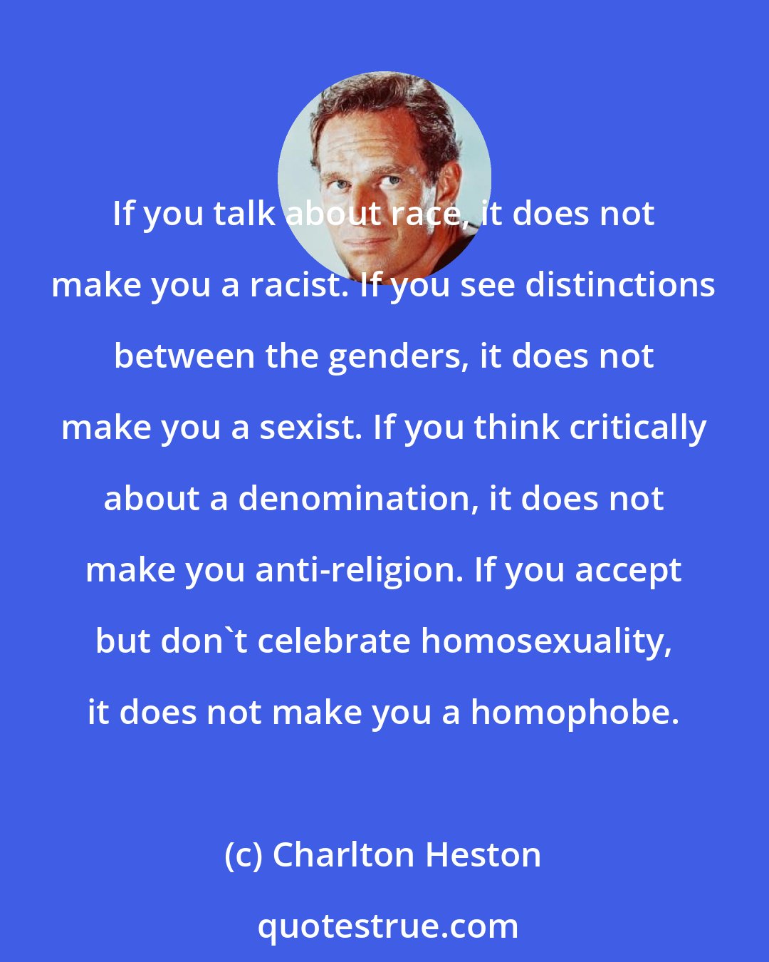 Charlton Heston: If you talk about race, it does not make you a racist. If you see distinctions between the genders, it does not make you a sexist. If you think critically about a denomination, it does not make you anti-religion. If you accept but don't celebrate homosexuality, it does not make you a homophobe.