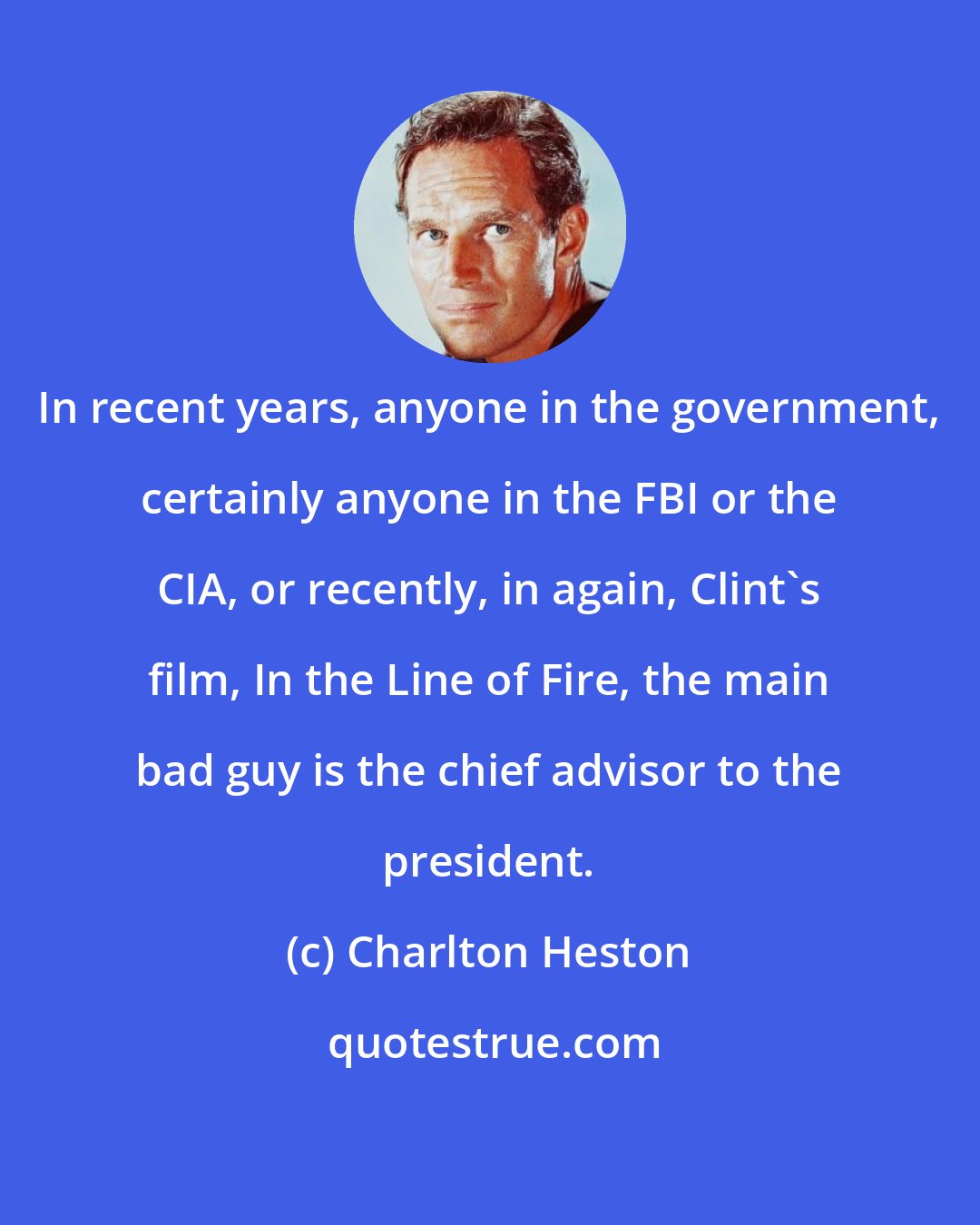 Charlton Heston: In recent years, anyone in the government, certainly anyone in the FBI or the CIA, or recently, in again, Clint's film, In the Line of Fire, the main bad guy is the chief advisor to the president.