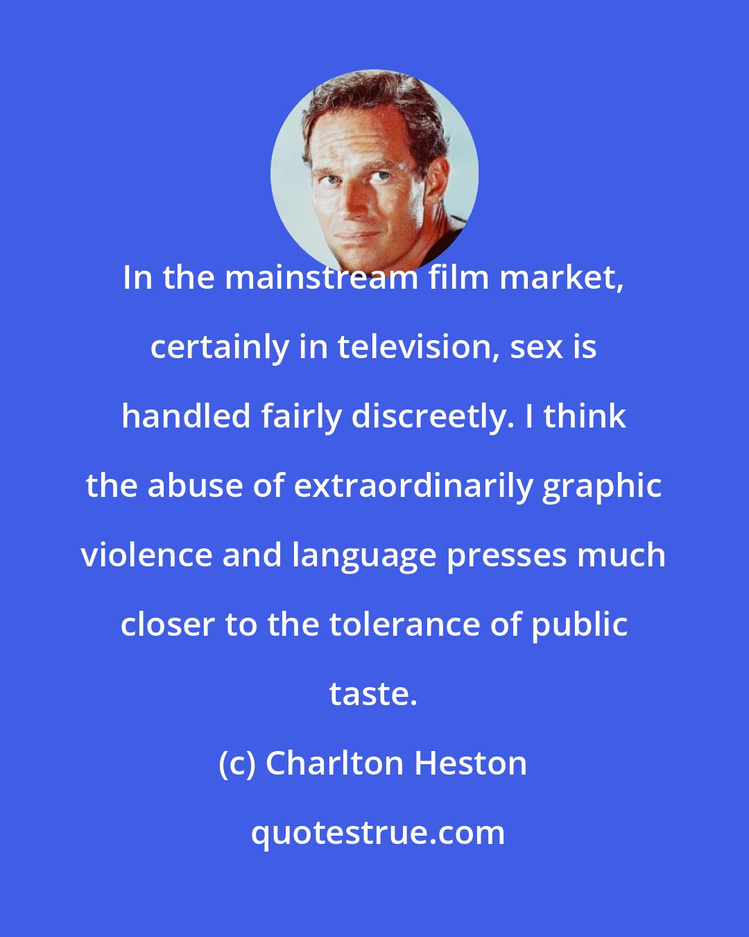Charlton Heston: In the mainstream film market, certainly in television, sex is handled fairly discreetly. I think the abuse of extraordinarily graphic violence and language presses much closer to the tolerance of public taste.