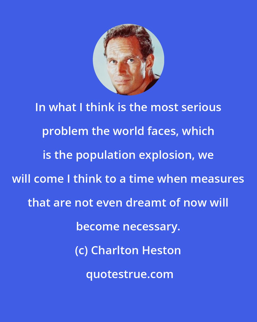 Charlton Heston: In what I think is the most serious problem the world faces, which is the population explosion, we will come I think to a time when measures that are not even dreamt of now will become necessary.