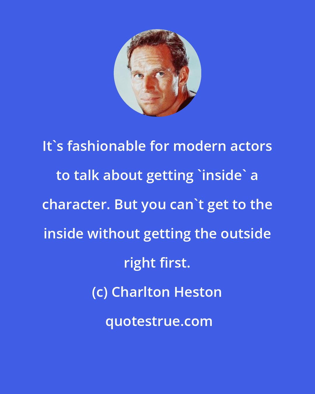 Charlton Heston: It's fashionable for modern actors to talk about getting 'inside' a character. But you can't get to the inside without getting the outside right first.